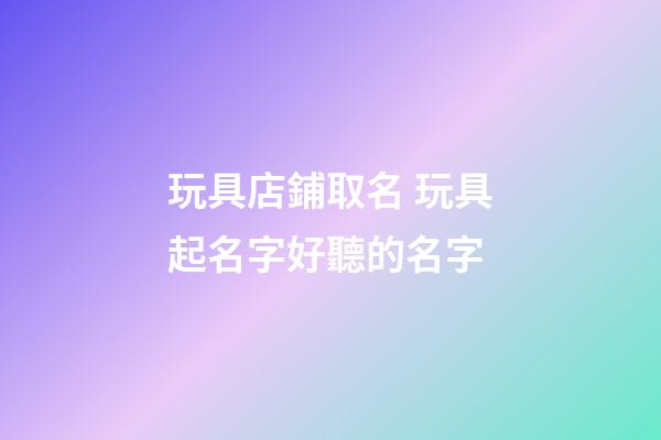 玩具店鋪取名 玩具起名字好聽的名字-第1張-店鋪起名-玄機(jī)派